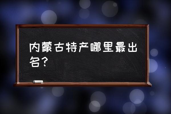 内蒙古最有名的特产是什么 内蒙古特产哪里最出名？