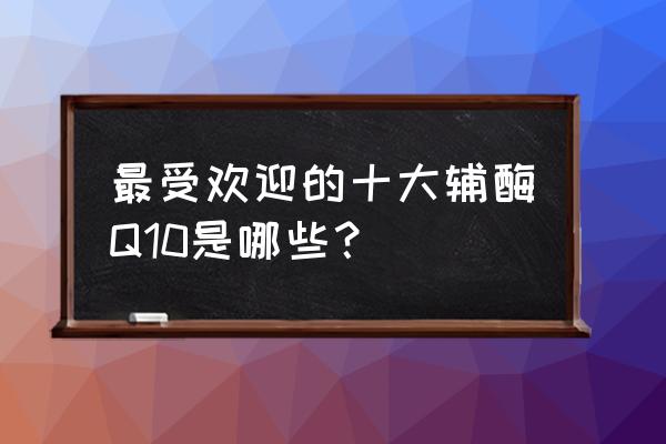 q10辅酶哪个品牌好 最受欢迎的十大辅酶Q10是哪些？