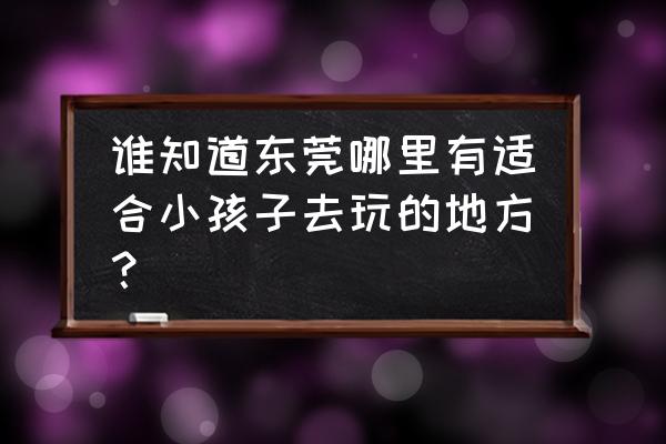 东莞都市闲情 谁知道东莞哪里有适合小孩子去玩的地方？