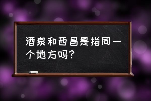 甘肃西昌和四川西昌 酒泉和西昌是指同一个地方吗？