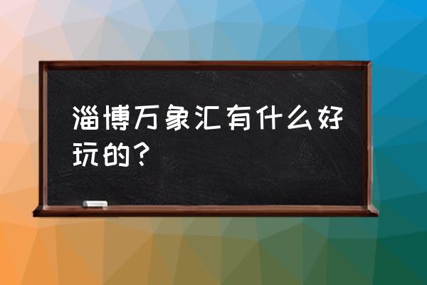 淄博万象汇都有什么 淄博万象汇有什么好玩的？