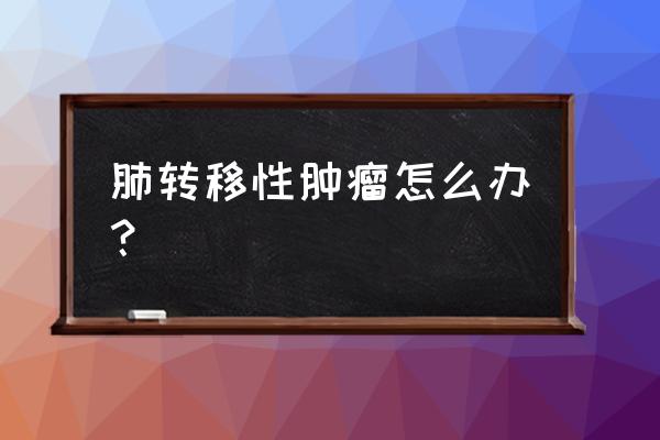 肺部肿瘤转移 肺转移性肿瘤怎么办？