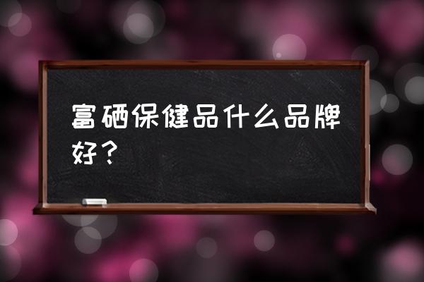 富硒酵母片哪个牌子好 富硒保健品什么品牌好？