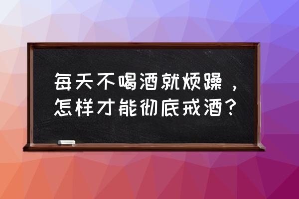 彻底戒酒的方法 每天不喝酒就烦躁，怎样才能彻底戒酒？