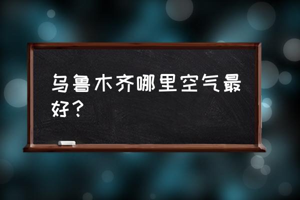 乌鲁木齐空气质量指数 乌鲁木齐哪里空气最好？