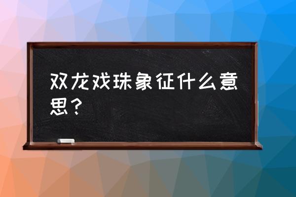 双龙戏珠的寓意和象征 双龙戏珠象征什么意思？