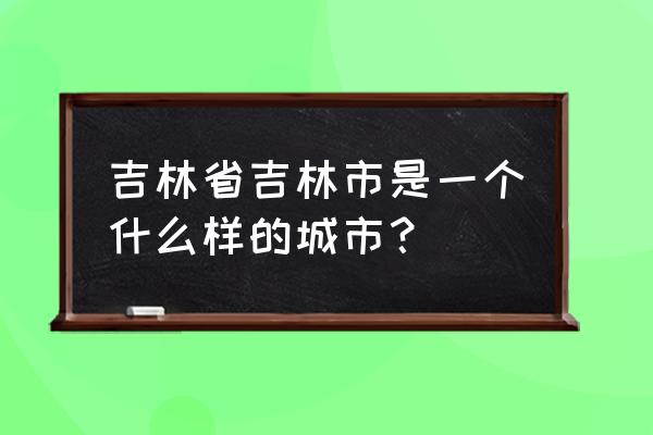 吉林省有吉林市这个城市吗 吉林省吉林市是一个什么样的城市？