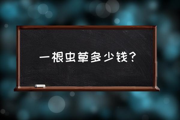 冬虫夏草100根多少钱 一根虫草多少钱？