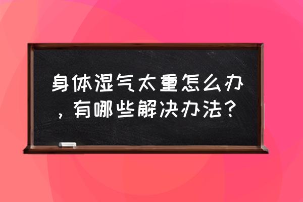 体内湿气非常严重怎么办 身体湿气太重怎么办，有哪些解决办法？