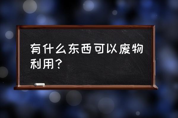 有什么东西可以废物利用 有什么东西可以废物利用？