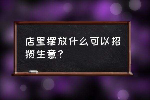 店里放什么招财最灵验 店里摆放什么可以招揽生意？