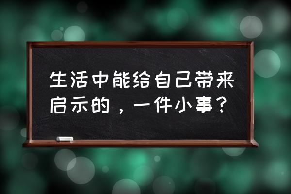 生活中一件事的启示 生活中能给自己带来启示的，一件小事？