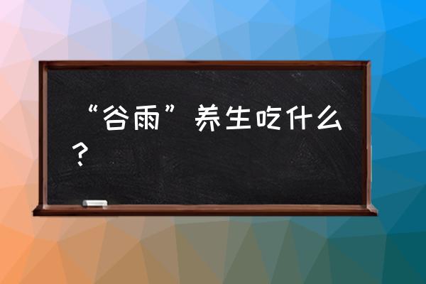 谷雨应该吃什么 “谷雨”养生吃什么？