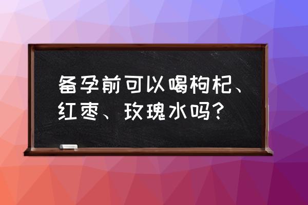 备孕能喝玫瑰花茶吗 备孕前可以喝枸杞、红枣、玫瑰水吗？