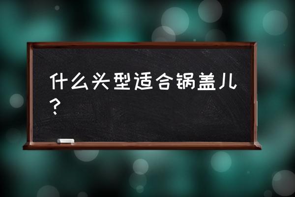 和锅盖头差不多的头型 什么头型适合锅盖儿？