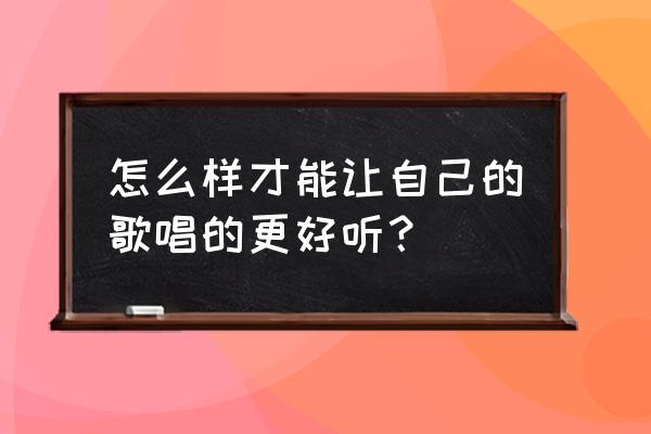 怎样让自己唱歌变得好听 怎么样才能让自己的歌唱的更好听？