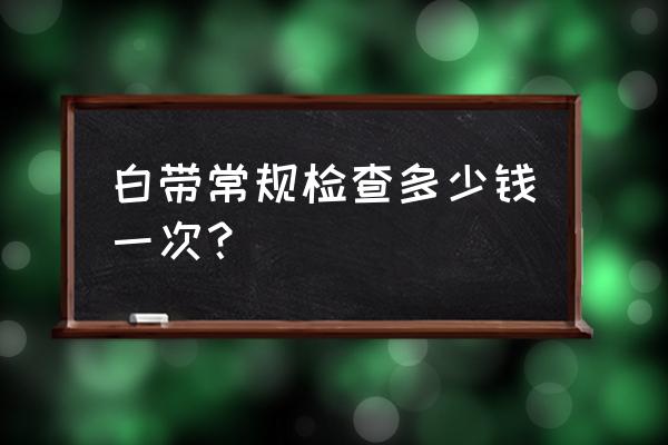 一般白带常规多少钱一次 白带常规检查多少钱一次？