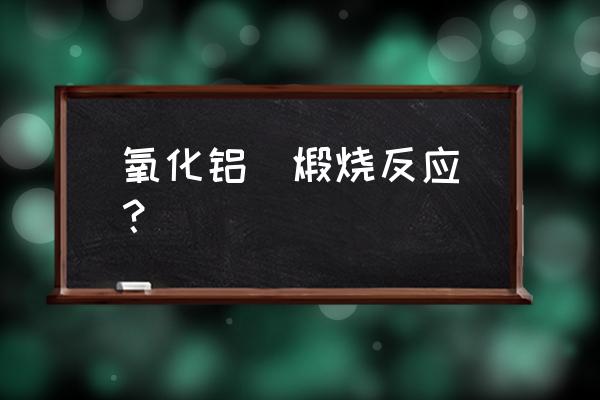 煅烧氧化铝反应条件 氧化铝  煅烧反应？