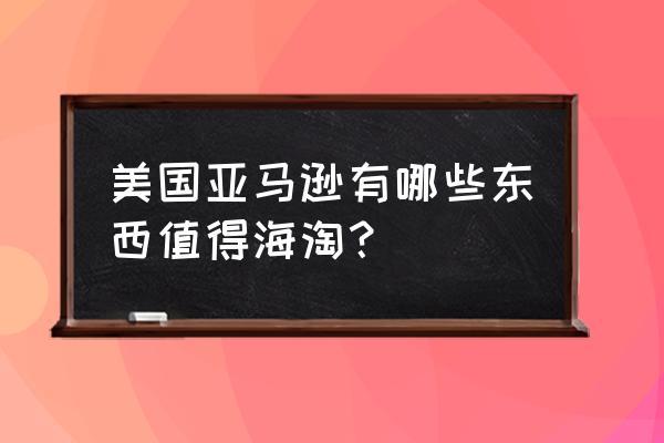 常用的美亚海淘 美国亚马逊有哪些东西值得海淘？