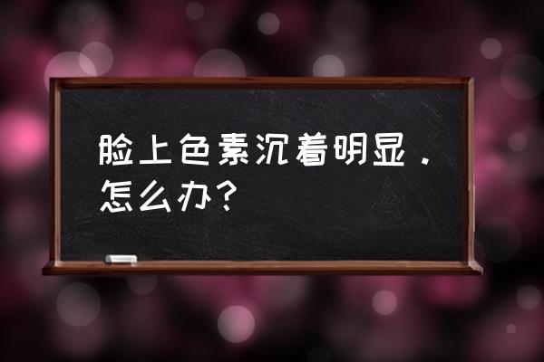 脸上色素沉淀 脸上色素沉着明显。怎么办？