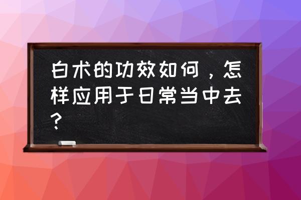 白术的功效与作用 白术的功效如何，怎样应用于日常当中去？