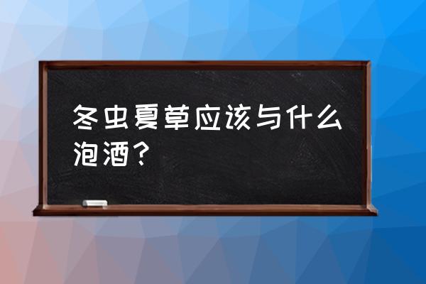 冬虫夏草泡酒用多少度的酒 冬虫夏草应该与什么泡酒？