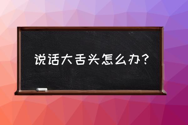 怎么改掉大舌头 说话大舌头怎么办？