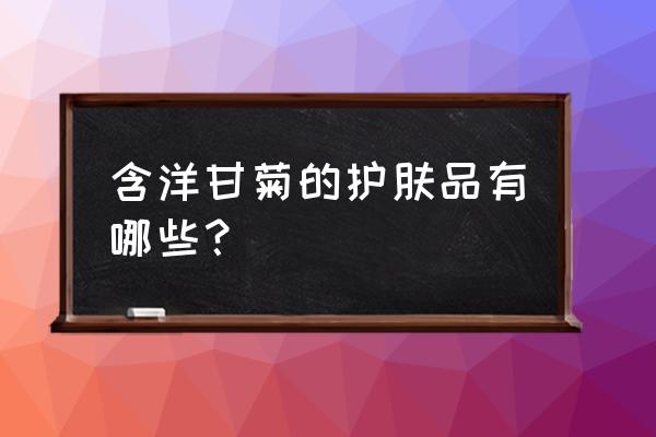 洋甘菊的功效与作用护肤品 含洋甘菊的护肤品有哪些？