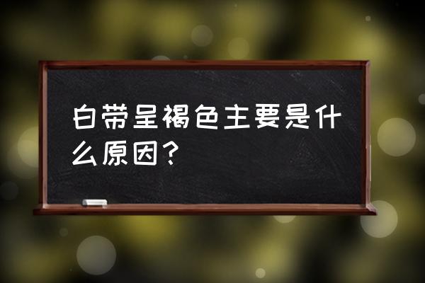 最近白带怎么是褐色的 白带呈褐色主要是什么原因？