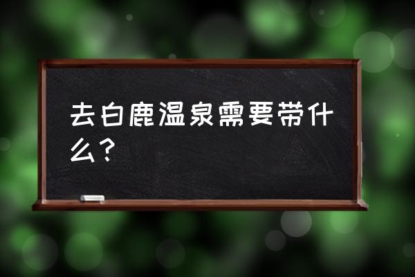 白鹿温泉游玩攻略 去白鹿温泉需要带什么？