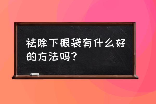 怎么去除下眼袋小窍门 祛除下眼袋有什么好的方法吗？