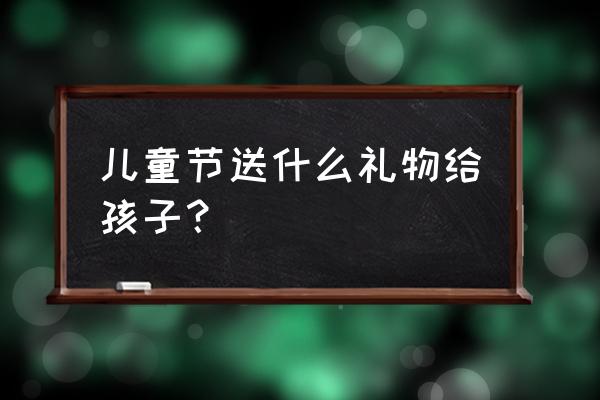 儿童节送孩子什么礼物 儿童节送什么礼物给孩子？