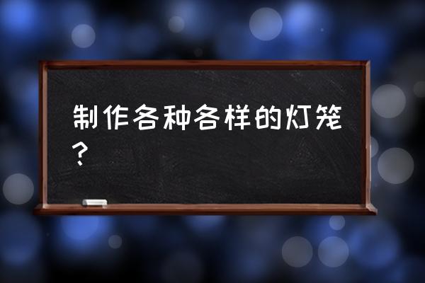 制作灯笼大全 制作各种各样的灯笼？