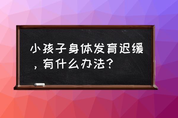 儿童身体发育迟缓 小孩子身体发育迟缓，有什么办法？