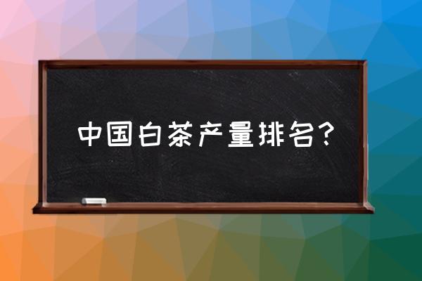 白茶产地排名 中国白茶产量排名？