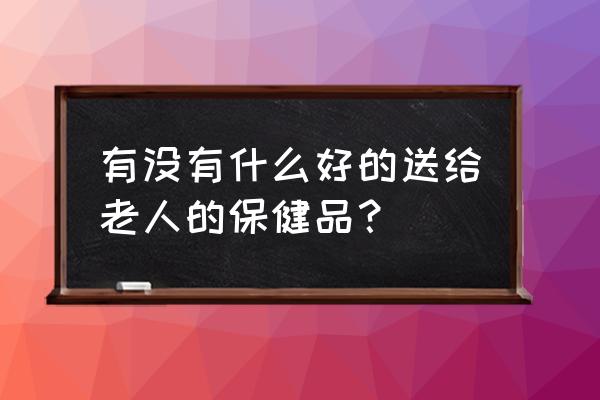 老年保健品推荐 有没有什么好的送给老人的保健品？