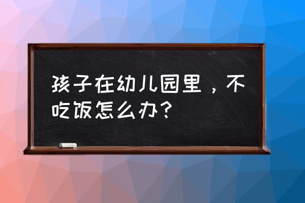 小孩在幼儿园不吃饭咋办 孩子在幼儿园里，不吃饭怎么办？