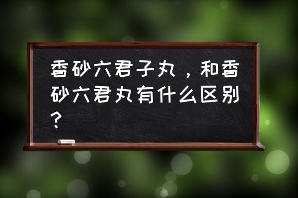 六君子丸和香砂六君丸 香砂六君子丸，和香砂六君丸有什么区别？