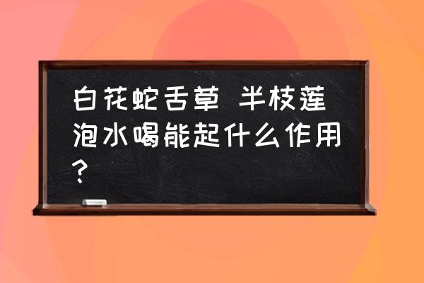 白花蛇草半枝莲秘方 白花蛇舌草 半枝莲泡水喝能起什么作用？