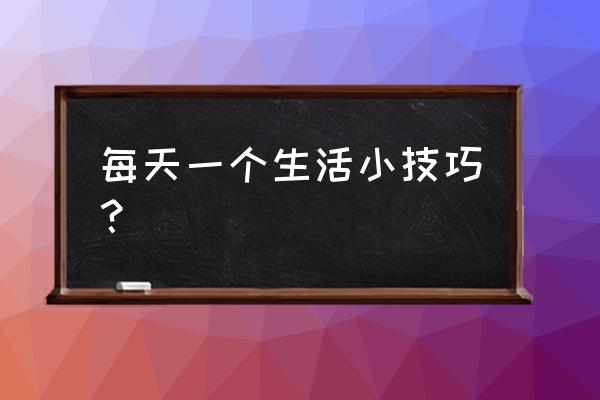 每天一个生活小技巧 每天一个生活小技巧？