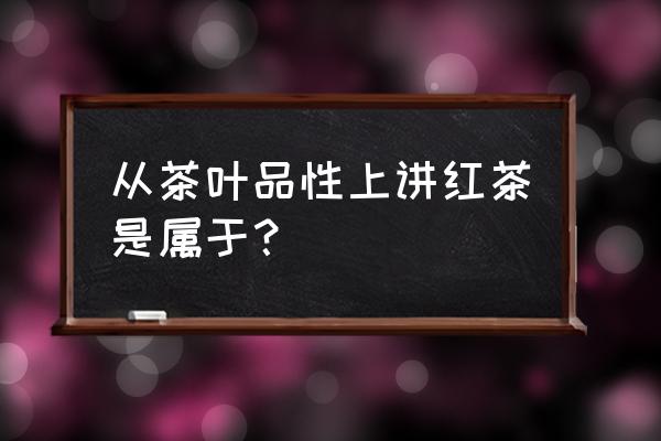 红茶是不是发酵茶 从茶叶品性上讲红茶是属于？