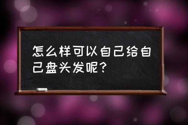 自己怎么盘头发 怎么样可以自己给自己盘头发呢？