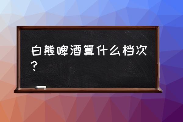 白熊啤酒介绍 白熊啤酒算什么档次？