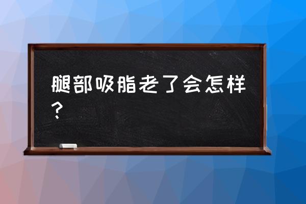 腿部吸脂老了会怎样 腿部吸脂老了会怎样？