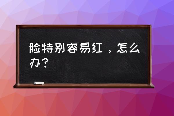 容易脸红怎么办怎么解决 脸特别容易红，怎么办？