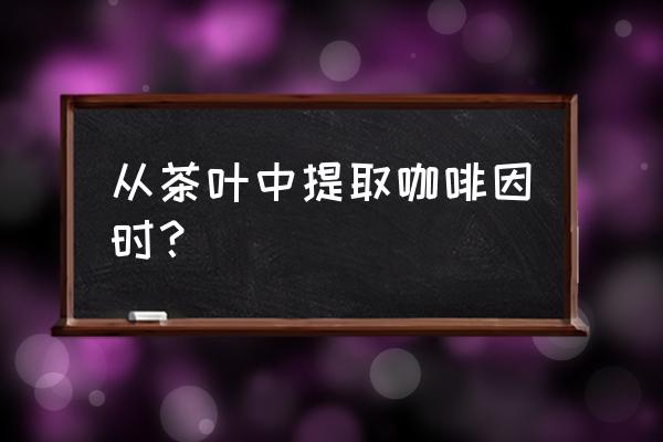 从茶叶中提取咖啡因步骤 从茶叶中提取咖啡因时？