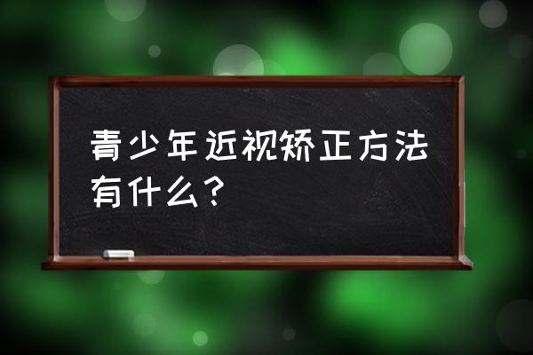 青少年近视眼矫正最好方法 青少年近视矫正方法有什么？