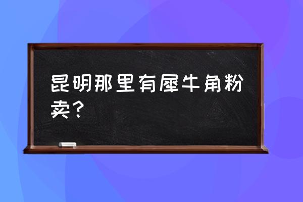 犀牛角粉哪里有卖 昆明那里有犀牛角粉卖？