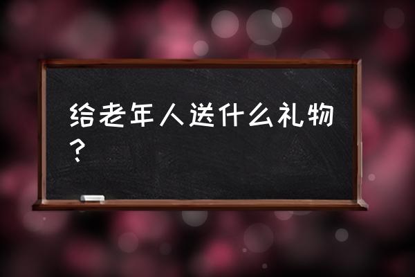 给老人送什么礼物好 实用 给老年人送什么礼物？