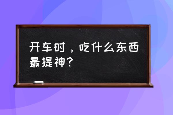 开车吃什么提神 开车时，吃什么东西最提神？